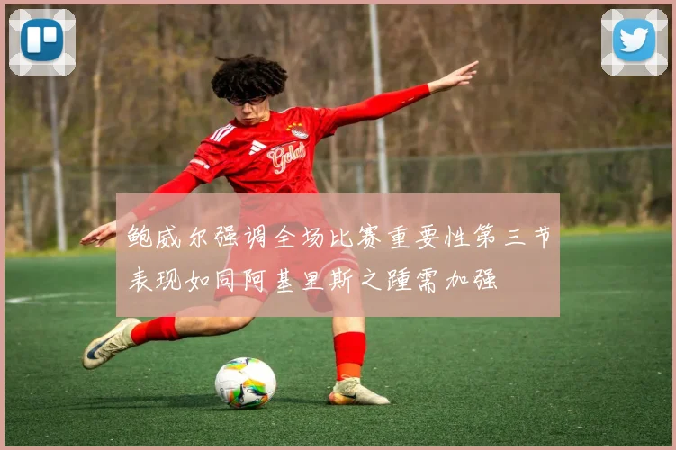 鲍威尔强调全场比赛重要性第三节表现如同阿基里斯之踵需加强