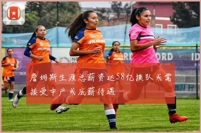 詹姆斯生涯总薪资达58亿换队或需接受中产或底薪待遇