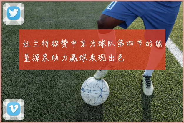 杜兰特称赞申京为球队第四节的能量源泉助力赢球表现出色