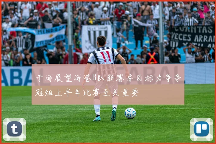 于海展望海港B队新赛季目标力争争冠组上半年比赛至关重要