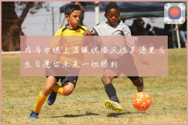内马尔送上温暖祝福庆祝罗德里戈生日愿你未来一切顺利
