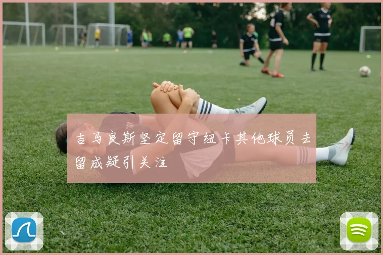 吉马良斯坚定留守纽卡其他球员去留成疑引关注