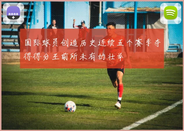 国际球员创造历史连续五个赛季夺得得分王前所未有的壮举