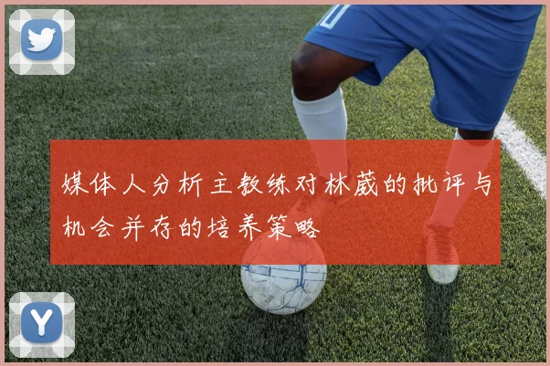 媒体人分析主教练对林葳的批评与机会并存的培养策略