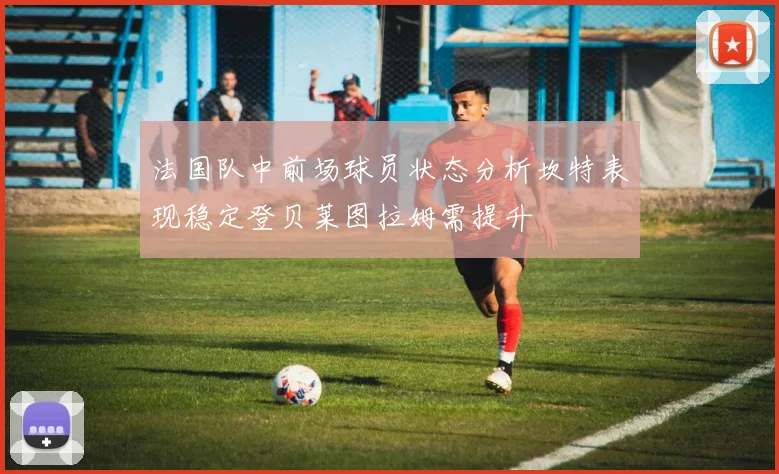 法国队中前场球员状态分析坎特表现稳定登贝莱图拉姆需提升