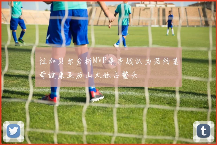 拉加贝尔分析MVP争夺战认为若约基奇健康亚历山大独占鳌头