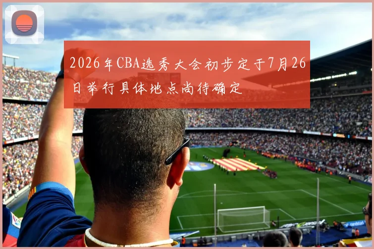 2026年CBA选秀大会初步定于7月26日举行具体地点尚待确定