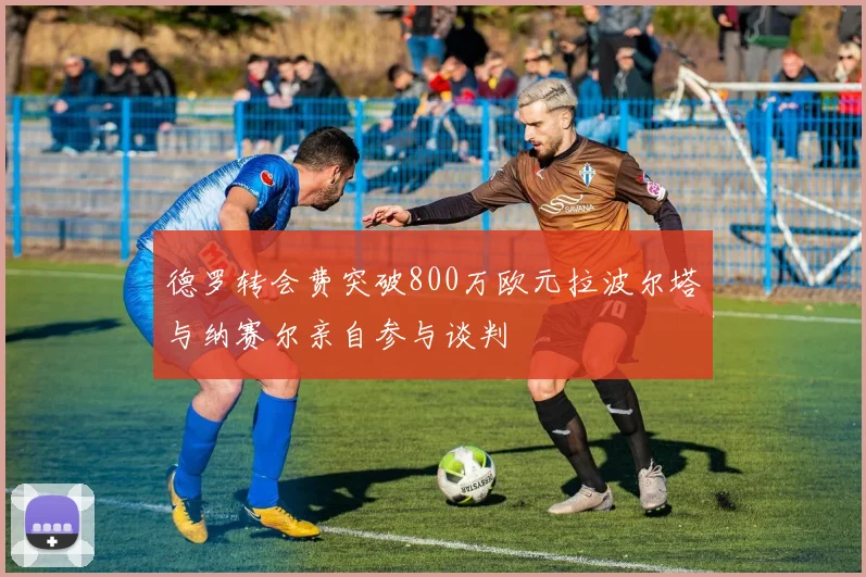 德罗转会费突破800万欧元拉波尔塔与纳赛尔亲自参与谈判
