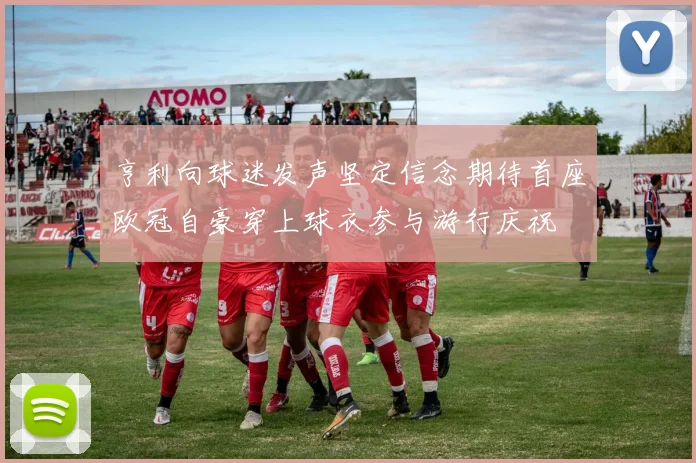 亨利向球迷发声坚定信念期待首座欧冠自豪穿上球衣参与游行庆祝