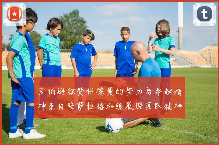 罗伯逊称赞伍德曼的努力与奉献精神亲自陪萨拉赫加练展现团队精神