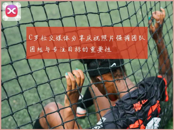 C罗社交媒体分享庆祝照片强调团队团结与专注目标的重要性