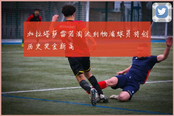 加拉塔萨雷若淘汰利物浦球员将创历史奖金新高
