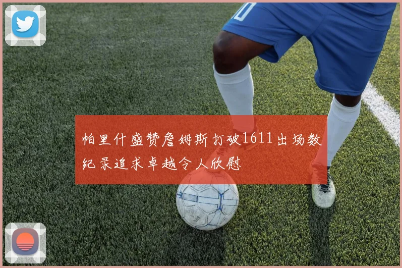 帕里什盛赞詹姆斯打破1611出场数纪录追求卓越令人欣慰