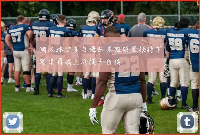 陶汉林坦言与强队差距明显期待下赛季再战上海提升自我