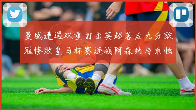 曼城遭遇双重打击英超落后九分欧冠惨败皇马杯赛连战阿森纳与利物浦