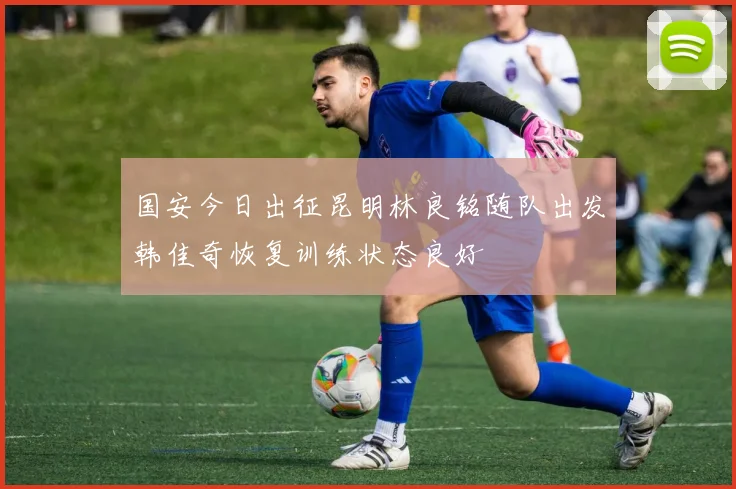 国安今日出征昆明林良铭随队出发韩佳奇恢复训练状态良好