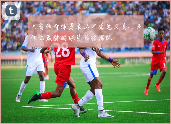 火箭传奇球员表达不愿意交易心声但你最爱的球员或将离队