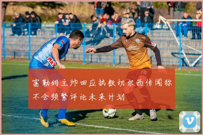 富勒姆主帅回应执教切尔西传闻称不会频繁评论未来计划