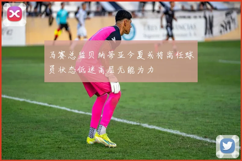 马赛总监贝纳蒂亚今夏或将离任球员状态低迷高层无能为力