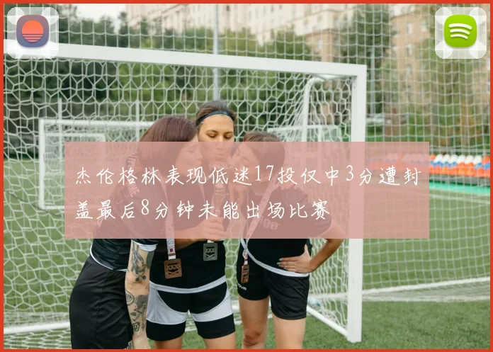 杰伦格林表现低迷17投仅中3分遭封盖最后8分钟未能出场比赛