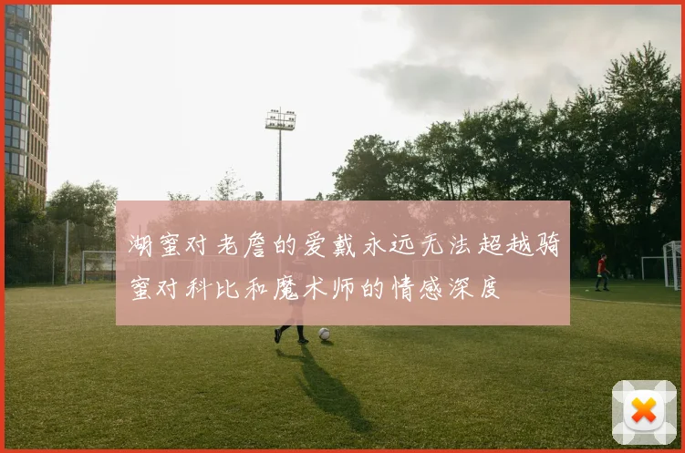 湖蜜对老詹的爱戴永远无法超越骑蜜对科比和魔术师的情感深度
