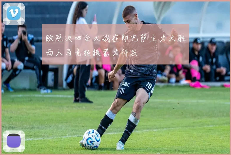 欧冠次回合大战在即巴萨主力大胜西人马竞轮换蓄力待发