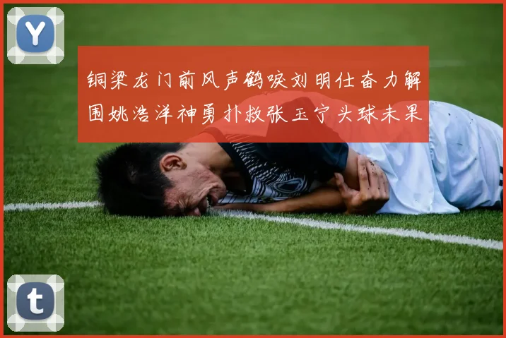 铜梁龙门前风声鹤唳刘明仕奋力解围姚浩洋神勇扑救张玉宁头球未果