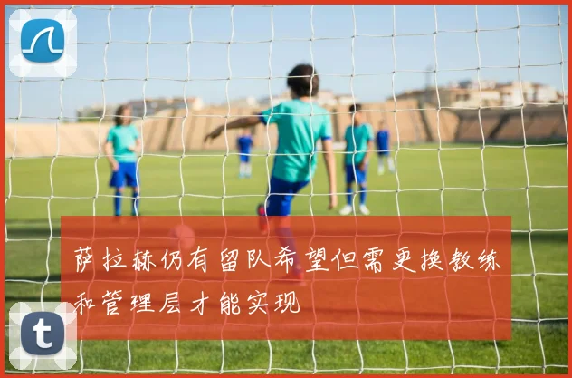 萨拉赫仍有留队希望但需更换教练和管理层才能实现