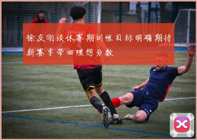 徐友刚谈休赛期训练目标明确期待新赛季带回理想分数
