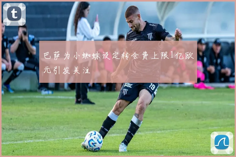 巴萨为小蜘蛛设定转会费上限1亿欧元引发关注