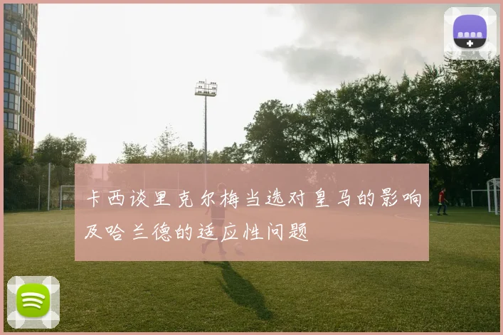 卡西谈里克尔梅当选对皇马的影响及哈兰德的适应性问题